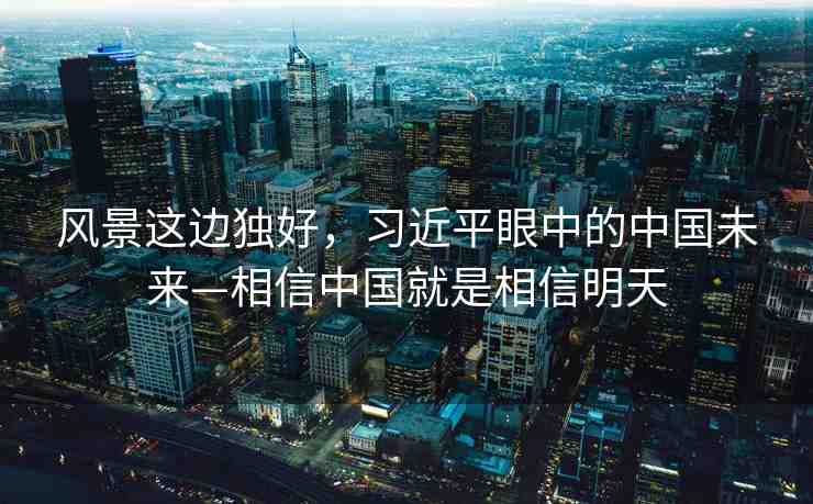 風(fēng)景這邊獨(dú)好，習(xí)近平眼中的中國(guó)未來(lái)—相信中國(guó)就是相信明天