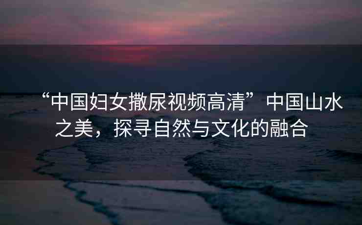“中國(guó)婦女撒尿視頻高清”中國(guó)山水之美，探尋自然與文化的融合