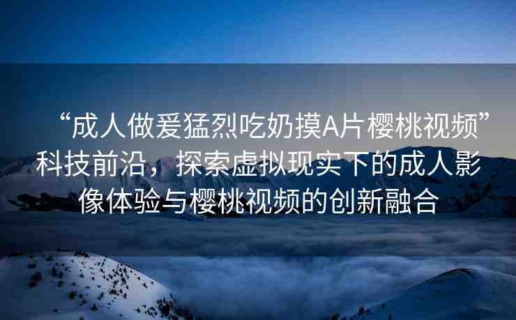 “成人做爰猛烈吃奶摸A片櫻桃視頻”科技前沿，探索虛擬現(xiàn)實下的成人影像體驗與櫻桃視頻的創(chuàng)新融合