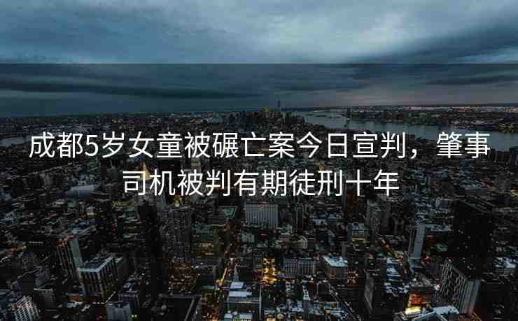成都5歲女童被碾亡案今日宣判，肇事司機被判有期徒刑十年
