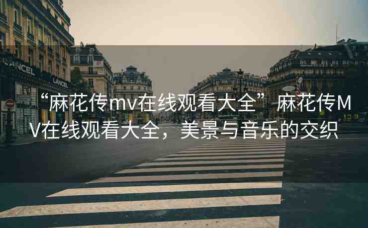 “麻花傳mv在線觀看大全”麻花傳MV在線觀看大全，美景與音樂(lè)的交織