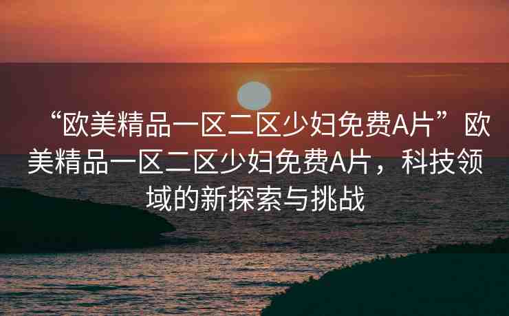 “歐美精品一區(qū)二區(qū)少婦免費(fèi)A片”歐美精品一區(qū)二區(qū)少婦免費(fèi)A片，科技領(lǐng)域的新探索與挑戰(zhàn)