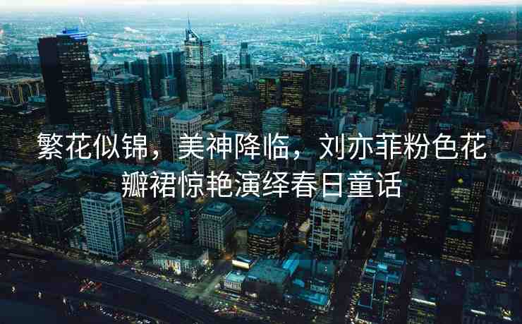 繁花似錦，美神降臨，劉亦菲粉色花瓣裙驚艷演繹春日童話