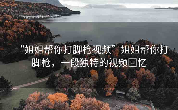 “姐姐幫你打腳槍視頻”姐姐幫你打腳槍，一段獨(dú)特的視頻回憶