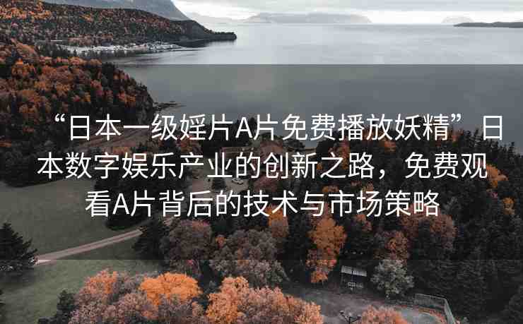 “日本一級婬片A片免費播放妖精”日本數(shù)字娛樂產(chǎn)業(yè)的創(chuàng)新之路，免費觀看A片背后的技術(shù)與市場策略
