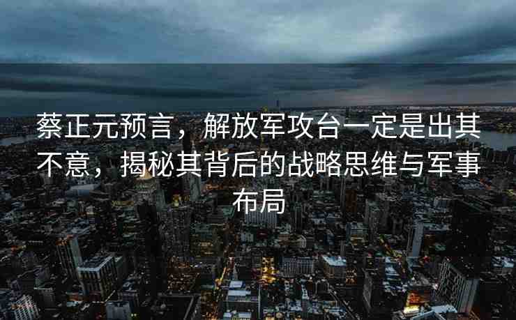 蔡正元預(yù)言，解放軍攻臺(tái)一定是出其不意，揭秘其背后的戰(zhàn)略思維與軍事布局