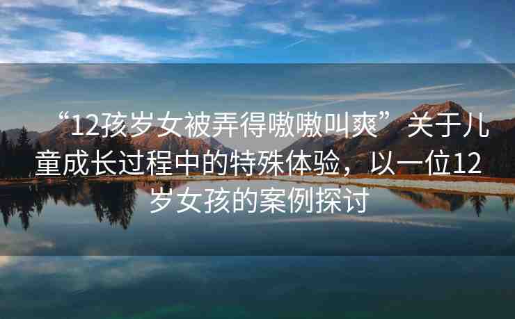 “12孩歲女被弄得嗷嗷叫爽”關(guān)于兒童成長(zhǎng)過(guò)程中的特殊體驗(yàn)，以一位12歲女孩的案例探討