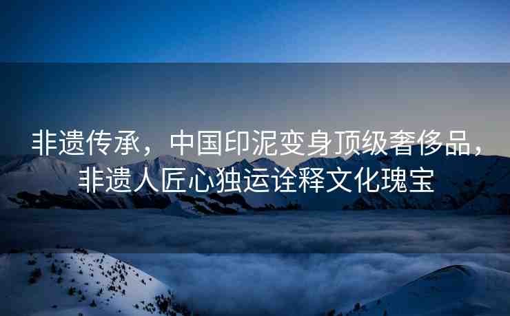 非遺傳承，中國印泥變身頂級奢侈品，非遺人匠心獨運詮釋文化瑰寶