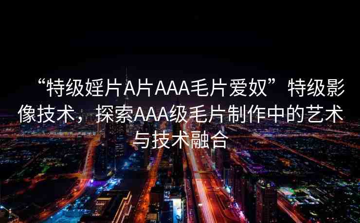 “特級婬片A片AAA毛片愛奴”特級影像技術(shù)，探索AAA級毛片制作中的藝術(shù)與技術(shù)融合