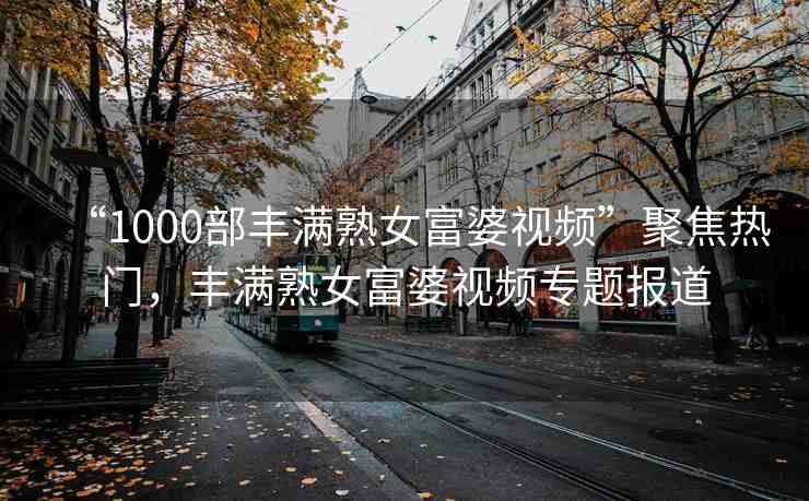 “1000部豐滿熟女富婆視頻”聚焦熱門，豐滿熟女富婆視頻專題報(bào)道