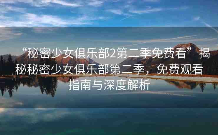 “秘密少女俱樂部2第二季免費看”揭秘秘密少女俱樂部第二季，免費觀看指南與深度解析