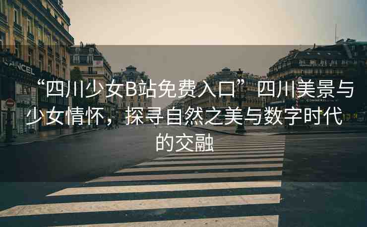 “四川少女B站免費(fèi)入口”四川美景與少女情懷，探尋自然之美與數(shù)字時代的交融