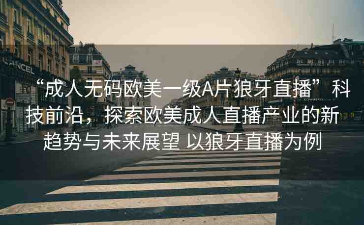 “成人無碼歐美一級(jí)A片狼牙直播”科技前沿，探索歐美成人直播產(chǎn)業(yè)的新趨勢(shì)與未來展望 以狼牙直播為例