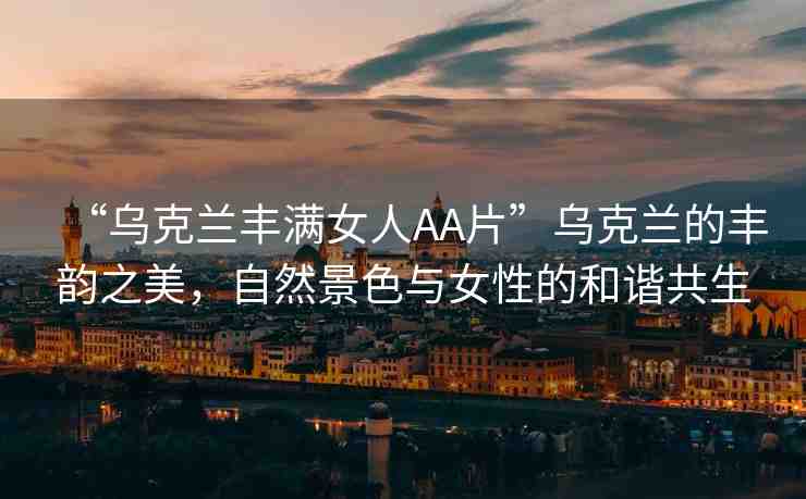 “烏克蘭豐滿女人AA片”烏克蘭的豐韻之美，自然景色與女性的和諧共生