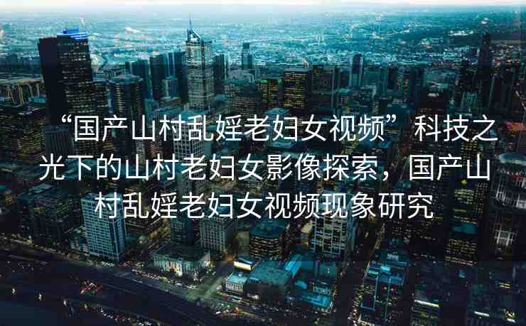 “國產(chǎn)山村亂婬老婦女視頻”科技之光下的山村老婦女影像探索，國產(chǎn)山村亂婬老婦女視頻現(xiàn)象研究