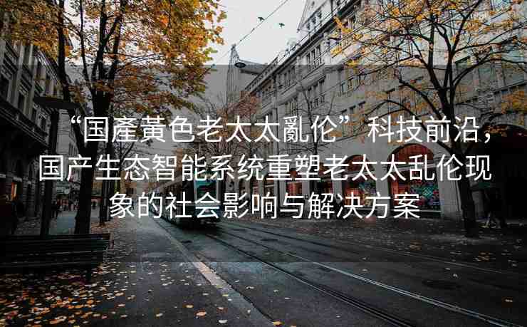 “國產(chǎn)黃色老太太亂倫”科技前沿，國產(chǎn)生態(tài)智能系統(tǒng)重塑老太太亂倫現(xiàn)象的社會影響與解決方案