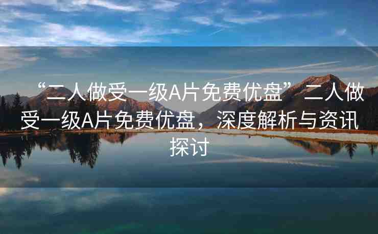 “二人做受一級A片免費優(yōu)盤”二人做受一級A片免費優(yōu)盤，深度解析與資訊探討