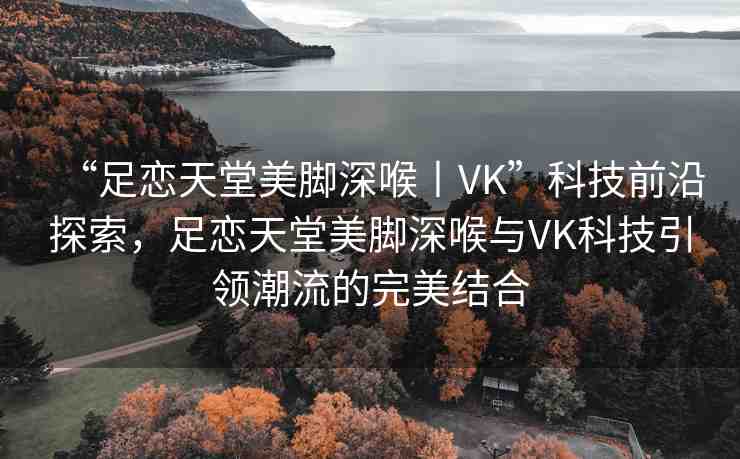 “足戀天堂美腳深喉丨VK”科技前沿探索，足戀天堂美腳深喉與VK科技引領(lǐng)潮流的完美結(jié)合