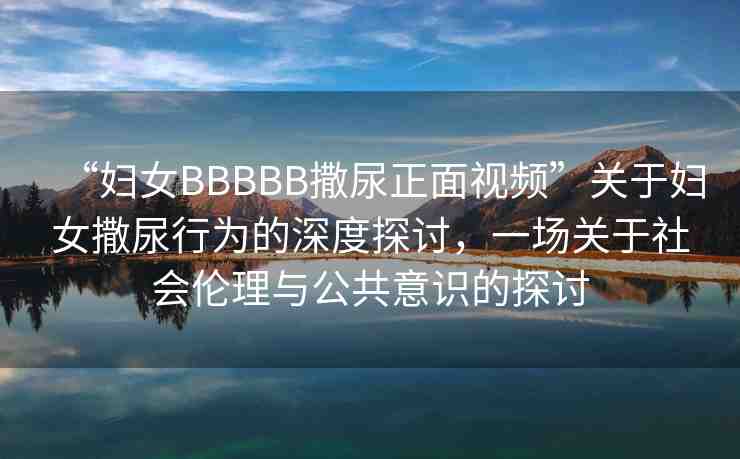“婦女BBBBB撒尿正面視頻”關(guān)于婦女撒尿行為的深度探討，一場(chǎng)關(guān)于社會(huì)倫理與公共意識(shí)的探討
