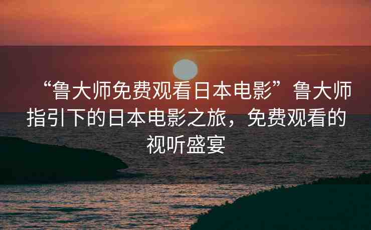 “魯大師免費(fèi)觀看日本電影”魯大師指引下的日本電影之旅，免費(fèi)觀看的視聽盛宴