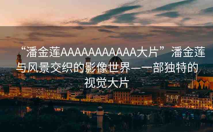 “潘金蓮AAAAAAAAAAA大片”潘金蓮與風(fēng)景交織的影像世界—一部獨(dú)特的視覺大片