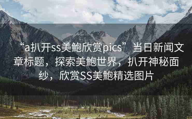 “a扒開ss美鮑欣賞pics”當(dāng)日新聞文章標(biāo)題，探索美鮑世界，扒開神秘面紗，欣賞SS美鮑精選圖片