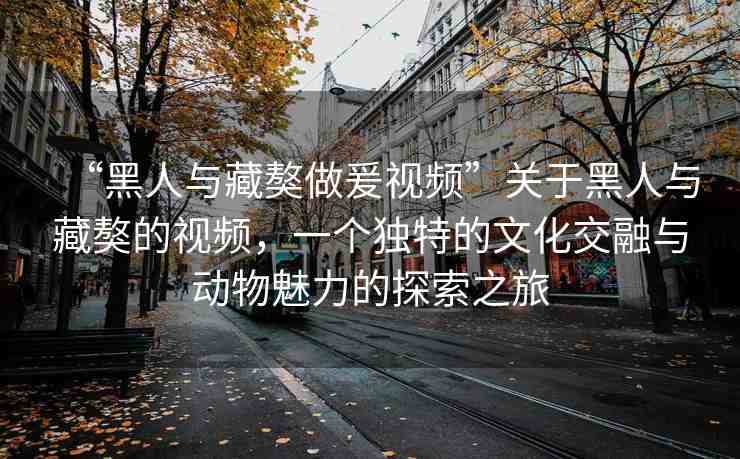 “黑人與藏獒做爰視頻”關于黑人與藏獒的視頻，一個獨特的文化交融與動物魅力的探索之旅