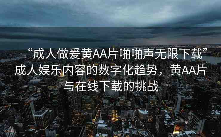 “成人做爰黃AA片啪啪聲無限下載”成人娛樂內(nèi)容的數(shù)字化趨勢，黃AA片與在線下載的挑戰(zhàn)