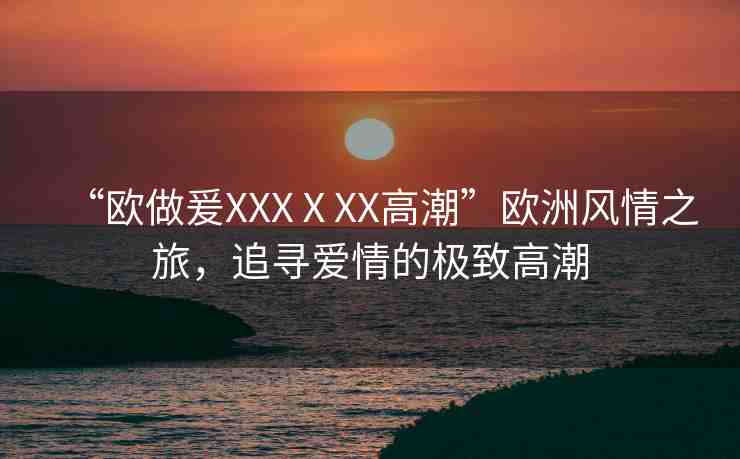 “歐做爰XXXⅩXX高潮”歐洲風(fēng)情之旅，追尋愛(ài)情的極致高潮