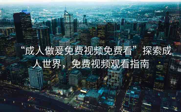 “成人做爰免費視頻免費看”探索成人世界，免費視頻觀看指南