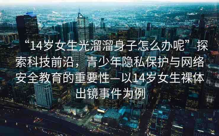 “14歲女生光溜溜身子怎么辦呢”探索科技前沿，青少年隱私保護與網(wǎng)絡安全教育的重要性—以14歲女生裸體出鏡事件為例