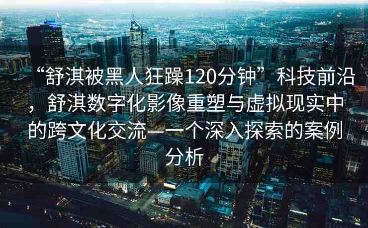 “舒淇被黑人狂躁120分鐘”科技前沿，舒淇數(shù)字化影像重塑與虛擬現(xiàn)實(shí)中的跨文化交流—一個深入探索的案例分析