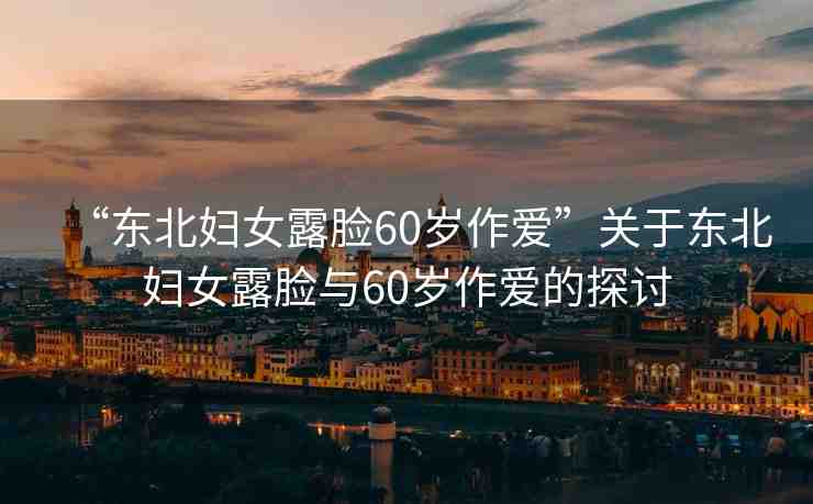 “東北婦女露臉60歲作愛(ài)”關(guān)于東北婦女露臉與60歲作愛(ài)的探討