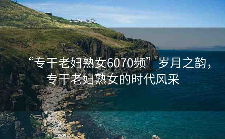 “專干老婦熟女6070頻”歲月之韻，專干老婦熟女的時代風采