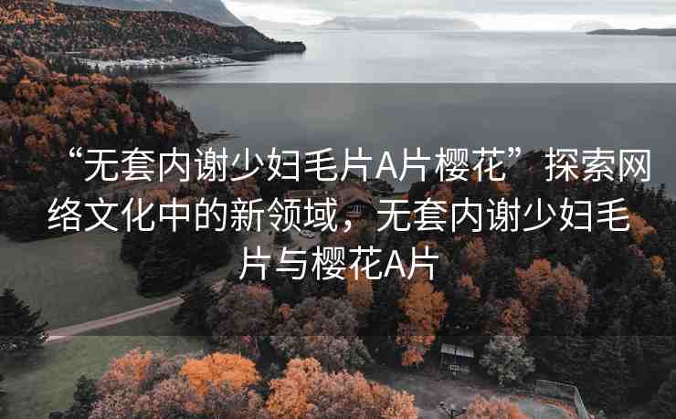 “無套內(nèi)謝少婦毛片A片櫻花”探索網(wǎng)絡文化中的新領域，無套內(nèi)謝少婦毛片與櫻花A片