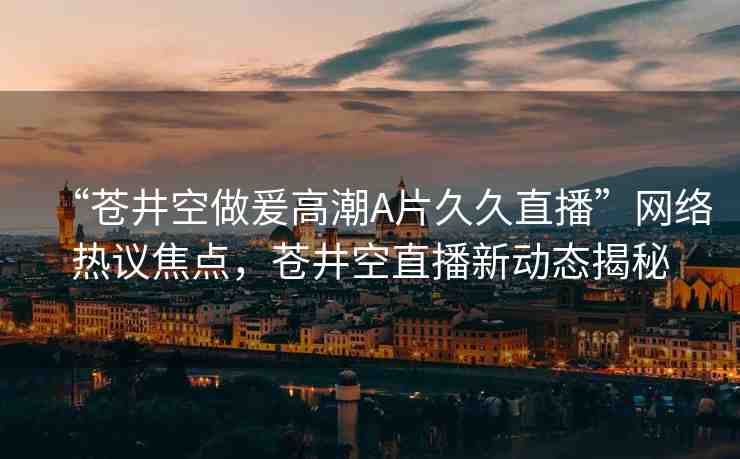“蒼井空做爰高潮A片久久直播”網(wǎng)絡(luò)熱議焦點(diǎn)，蒼井空直播新動態(tài)揭秘