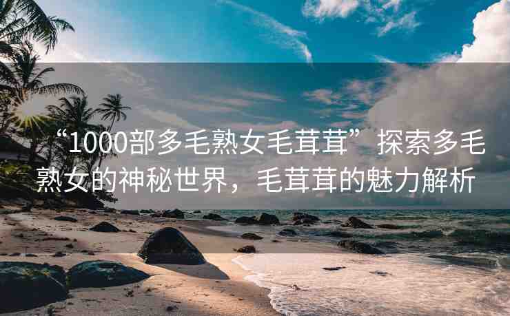 “1000部多毛熟女毛茸茸”探索多毛熟女的神秘世界，毛茸茸的魅力解析