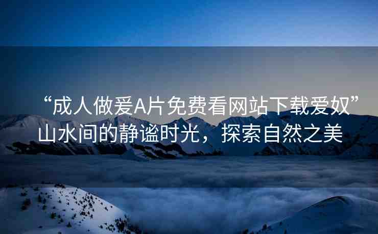 “成人做爰A片免費(fèi)看網(wǎng)站下載愛奴”山水間的靜謐時(shí)光，探索自然之美