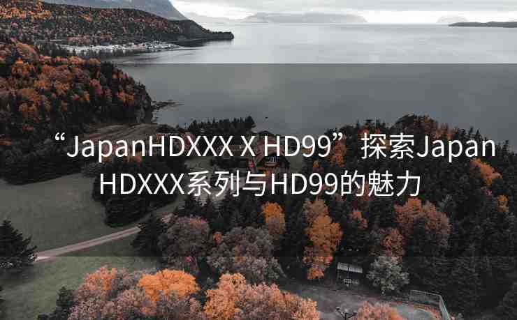 “JapanHDXXXⅩHD99”探索JapanHDXXX系列與HD99的魅力
