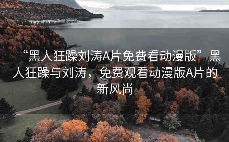 “黑人狂躁劉濤A片免費看動漫版”黑人狂躁與劉濤，免費觀看動漫版A片的新風尚