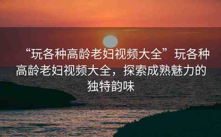 “玩各種高齡老婦視頻大全”玩各種高齡老婦視頻大全，探索成熟魅力的獨特韻味