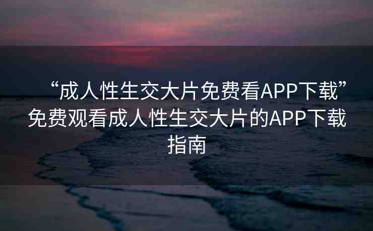 “成人性生交大片免費(fèi)看APP下載”免費(fèi)觀看成人性生交大片的APP下載指南