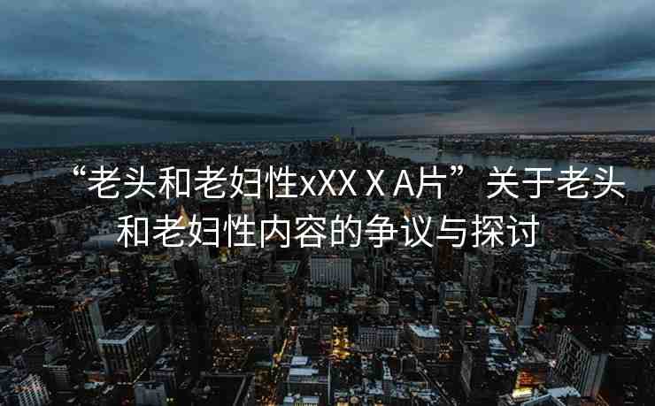 “老頭和老婦性xXXⅩA片”關(guān)于老頭和老婦性內(nèi)容的爭議與探討