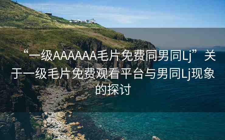 “一級AAAAAA毛片免費(fèi)同男同Lj”關(guān)于一級毛片免費(fèi)觀看平臺與男同Lj現(xiàn)象的探討