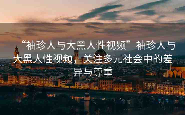 “袖珍人與大黑人性視頻”袖珍人與大黑人性視頻，關(guān)注多元社會中的差異與尊重