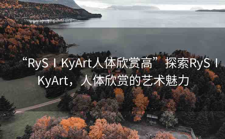 “RySⅠKyArt人體欣賞高”探索RySⅠKyArt，人體欣賞的藝術(shù)魅力