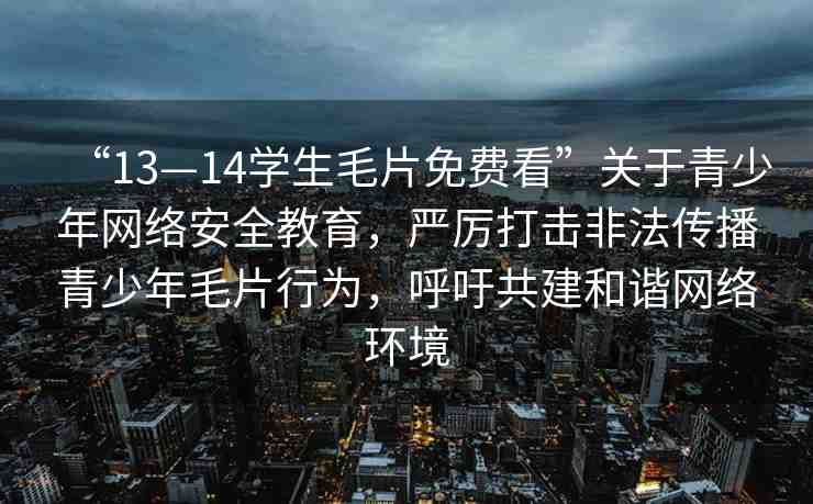 “13—14學(xué)生毛片免費(fèi)看”關(guān)于青少年網(wǎng)絡(luò)安全教育，嚴(yán)厲打擊非法傳播青少年毛片行為，呼吁共建和諧網(wǎng)絡(luò)環(huán)境