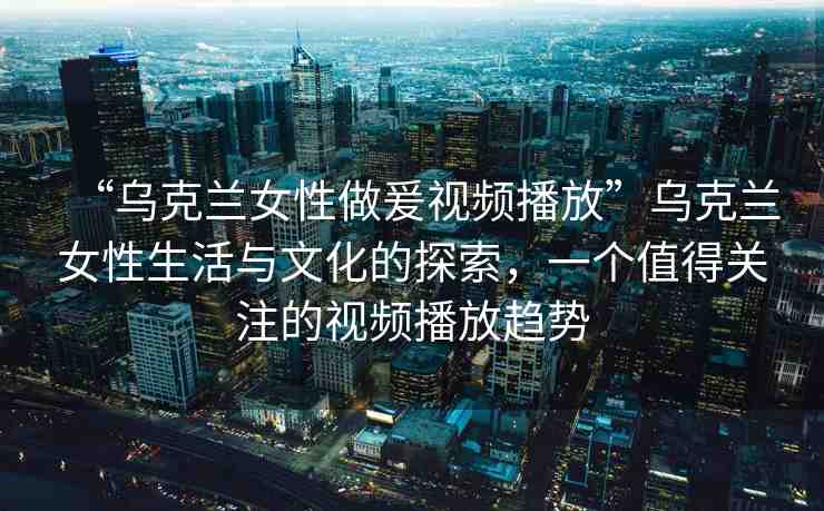 “烏克蘭女性做爰視頻播放”烏克蘭女性生活與文化的探索，一個值得關注的視頻播放趨勢