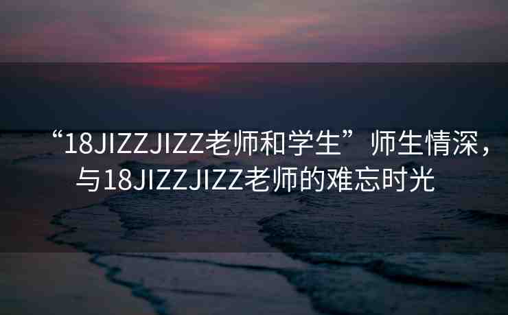 “18JIZZJIZZ老師和學(xué)生”師生情深，與18JIZZJIZZ老師的難忘時光
