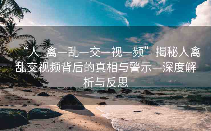“人_禽—亂—交—視—頻”揭秘人禽亂交視頻背后的真相與警示—深度解析與反思